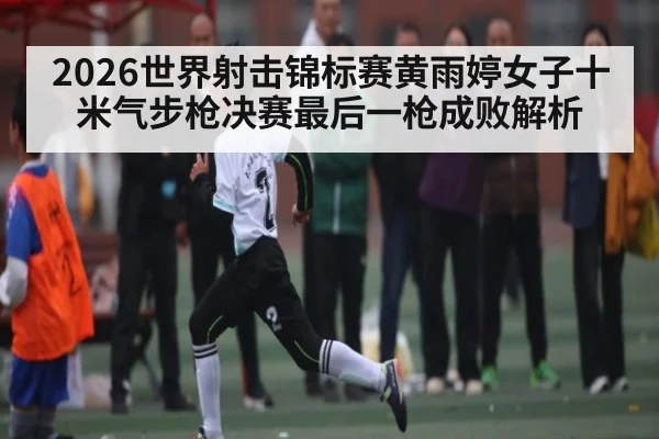 2026世界射击锦标赛黄雨婷女子十米气步枪决赛最后一枪成败解析