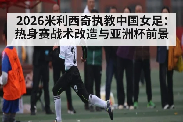 2026米利西奇执教中国女足:热身赛战术改造与亚洲杯前景