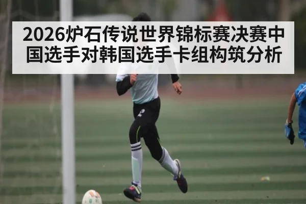 2026炉石传说世界锦标赛决赛中国选手对韩国选手卡组构筑分析