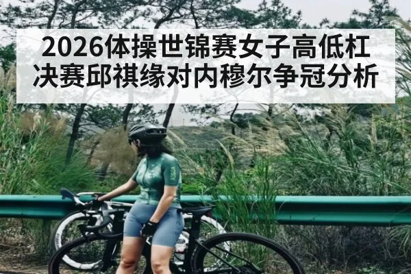 2026体操世锦赛女子高低杠决赛邱祺缘对内穆尔争冠分析
